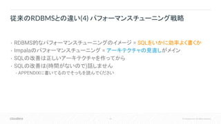 20 © Cloudera, Inc. All rights reserved.
• RDBMS的なパフォーマンスチューニングのイメージ = SQLをいかに効率よく書くか
• Impalaのパフォーマンスチューニング = アーキテクチャの見直しがメイン
• SQLの改善は正しいアーキテクチャを作ってから
• SQLの改善は(時間がないので)話しません
• APPENDIXに書いてるのでそっちを読んでください
従来のRDBMSとの違い(4) パフォーマンスチューニング戦略
 