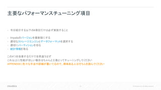 24 © Cloudera, Inc. All rights reserved.
• 今日紹介する以下の4項目だけは必ず実施すること
• Impalaのバージョンを最新版にする
• 適切なストレージエンジンとデータフォーマットを選択する
• 適切にパーティションを切る
• 統計情報を取る
この4つを改善するだけで全然違うはず
これ以上に性能がほしい場合はちゃんと工数とってチューニングしてください
APPENDIXに色々な手法や詳細が書いてるので、興味ある人はそちらを読んでください
主要なパフォーマンスチューニング項目
 