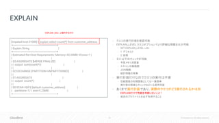 26 © Cloudera, Inc. All rights reserved.
• クエリの実行計画を確認可能
• EXPLAIN_LEVEL クエリオプションでより詳細な情報を出力可能
• SET EXPLAIN_LEVEL=<N>
• 1: デフォルト
• 2: 拡張
• 主に以下のチェックが可能
• 予想メモリ消費量
• スキャン対象範囲
• JOIN戦略
• 統計情報の有無
• 実行計画だけなのでクエリの実行は不要
• 性能調査の初期調査としては一番簡単
• 実行前の簡単なチェックなどにも使用可能
• あくまで実行計画であり、実際のクエリがどう実行されるかは別
• EXPLAINだけで性能を判断しないこと！
• 後述のプロファイルを必ず取得すること
EXPLAIN
[impalad-host:21000] > explain select count(*) from customer_address;
+----------------------------------------------------------+
| Explain String |
+----------------------------------------------------------+
| Estimated Per-Host Requirements: Memory=42.00MB VCores=1 |
| |
| 03:AGGREGATE [MERGE FINALIZE] |
| | output: sum(count(*)) |
| | |
| 02:EXCHANGE [PARTITION=UNPARTITIONED] |
| | |
| 01:AGGREGATE |
| | output: count(*) |
| | |
| 00:SCAN HDFS [default.customer_address] |
| partitions=1/1 size=5.25MB |
+----------------------------------------------------------+
EXPLAIN <SQL> と実行するだけ
 