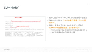 27 © Cloudera, Inc. All rights reserved.
• 実行したクエリのプロファイルの概要だけを出力
• EXPLAINと違い、クエリの実行直後でないと実
行不可
• 通常は完全なプロファイルを使うことが多く、
SUMMARY自体を使うことはあまりない
• PROFILEコマンドの出力にSUMMARYの出力は含まれる
• とはいえ、結果の読み方は非常に重要
SUMMARY
[localhost:21000] > select avg(ss_sales_price) from store_sales where ss_coupon_amt = 0;
+---------------------+
| avg(ss_sales_price) |
+---------------------+
| 37.80770926328327 |
+---------------------+
[localhost:21000] > summary;
+--------------+--------+----------+----------+-------+------------+----------+---------------+-----------------+
| Operator | #Hosts | Avg Time | Max Time | #Rows | Est. #Rows | Peak Mem | Est. Peak Mem | Detail
|
+--------------+--------+----------+----------+-------+------------+----------+---------------+-----------------+
| 03:AGGREGATE | 1 | 1.03ms | 1.03ms | 1 | 1 | 48.00 KB | -1 B | MERGE FINALIZE |
| 02:EXCHANGE | 1 | 0ns | 0ns | 1 | 1 | 0 B | -1 B | UNPARTITIONED |
| 01:AGGREGATE | 1 | 30.79ms | 30.79ms | 1 | 1 | 80.00 KB | 10.00 MB | |
| 00:SCAN HDFS | 1 | 5.45s | 5.45s | 2.21M | -1 | 64.05 MB | 432.00 MB | tpc.store_sales |
+--------------+--------+----------+----------+-------+------------+----------+---------------+-----------------+
実クエリをまず実行
直後にSUMMARYコマンドを実行
 