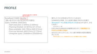 28 © Cloudera, Inc. All rights reserved.
• 実行したクエリの完全なプロファイルを出力
• SUMMARYと同様、クエリを実行直後にPROFILEを実行
• 全Impalaデーモンのあらゆるメトリクスを出力するので、かな
り大きい
• 左はそのごく一部
• EXPLAINとSUMMARYの結果も含むので、性能調査では
PROFILEの実行が基本
• 左のクエリタイムラインは、クエリ実行時間の内訳の概要を
示している
• PROFILEをとったら、SUMMARYとともにまず最初に見るべき項目
PROFILE
[localhost:21000] > profile;
(長いのでクエリタイムラインだけ添付)
Query Timeline: 20s670ms
- Start execution: 2.559ms (2.559ms)
- Planning finished: 23.587ms (21.27ms)
- Rows available: 666.199ms (642.612ms)
- First row fetched: 668.919ms (2.719ms)
- Unregister query: 20s668ms (20s000ms)
SUMMARYと同様、実クエリを実行直
後にコマンドを叩く
 