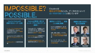 3 © Cloudera, Inc. All rights reserved.
Clouderaは
現在は不可能なことも、データの力によって
近い将来可能になると信じています
Apache Hadoopの
信頼できるリーダー企業
▪ エンタープライズ企業1000社以
上の実績を持つ、Apache
Hadoopをコアとしたデータ基盤
を提供するベンダー
▪ Apacheエコシステム全体に対す
るトップレベルのコントリビュータ
陣
▪ 10万以上のノードの運用管理実
績
Hadoopを簡単に使える
企業向けソリューションに
▪ 検証・認定済みで、サポートも行う
Apache Hadoopディストリビュー
ション
▪ Hadoop管理者用マネジメント・ソフ
トウェア群
▪ トレーニングと認定プログラム
▪ 包括的なサポートとコンサルティン
グサービス
Hadoopを簡単に使える
エンタープライズ向けデータ
基盤に
▪ Hadoopをコアに、20種類以上の
OSSを組み合わせ、運用管理・セ
キュリティ・データガバナンスの機
能を加えた統合データ基盤
▪ 日本で2000人以上の実績を持つ
トレーニングと認定プログラム
▪ 日本語での包括的なサポートと、
機械学習を活用した予測サポート
業界をリードする　　　卓越
した知識と経験　　　　　　
▪ PoCから本番環境まで、あらゆ
るフェーズでの設計・構築・最適
化を支援
▪ 金融、通信、医療、ハイテクな
ど、あらゆる業界のトップ10企業
や、27カ国もの政府機関での実
績
▪ トレーニング、サポート、プロ
フェッショナルサービスの全てを
日本語で提供
実績ある能力を持つ
強力な経営陣
CEO
Tom
Reilly
COO
Mike Olson
CTO
Amr Awadallah
Chief Architect
Doug Cutting
 