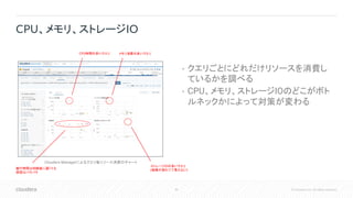 30 © Cloudera, Inc. All rights reserved.
• クエリごとにどれだけリソースを消費し
ているかを調べる
• CPU、メモリ、ストレージIOのどこがボト
ルネックかによって対策が変わる
CPU、メモリ、ストレージIO
CPU時間の多いクエリ メモリ消費の多いクエリ
ストレージIOの多いクエリ
(画像が潰れてて見えない)
Cloudera Managerによるクエリ毎リソース消費のチャート
実行時間は同程度に遅くても
原因はバラバラ
 