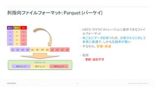 38 © Cloudera, Inc. All rights reserved.
• HDFS・クラウドストレージ上に保存できるファイ
ルフォーマット
• 列ごとにデータを持つため、分析クエリに対して
非常に高速で、しかも圧縮率が高い
• すなわち、安価・高速
• 短所
• 更新・追記不可
列指向ファイルフォーマット: Parquet (パーケイ)
製品ID 顧客ID 売上
a1 b1 c1
a2 b2 c2
a3 b3 c3
a4 b4 c4
a1 a2 a3 a4 b1 b2 b3 b4 c1 c2 c3 c4
行グループ
列チャンク 列チャンク 列チャンク
 