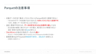 41 © Cloudera, Inc. All rights reserved.
• 対象データが全て集まってからでないとParquet形式に変換できない
• 1日分のログデータを変換するのであれば、1日待ってからでないと変換不可
• つまり、即座にデータ分析することはできない
• 追記・更新不可のため、データの訂正が入ると全部作り直しになる
• 訂正処理が頻繁に発生するデータの場合、再計算コストが無視できない
• 追記・更新が必要な場合はKuduを使うこと
• フルスキャンは他の行指向データよりも遅い
• SELECT * FROM を頻繁に実行するのなら AvroやSequenceFile等の方が速い
• 変換処理は必ずImpalaのINSERT INTO ... SELECT を使うこと
• 圧倒的に効率がいい
Parquetの注意事項
 