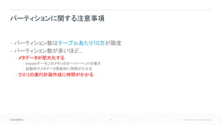 46 © Cloudera, Inc. All rights reserved.
• パーティション数はテーブルあたり10万が限度
• パーティション数が多いほど…
• メタデータが肥大化する
• Impalaデーモンのメモリのオーバーヘッドの増大
• 起動時やメタデータ更新時に時間がかかる
• クエリの実行計画作成に時間がかかる
パーティションに関する注意事項
 