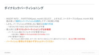 50 © Cloudera, Inc. All rights reserved.
• INSERT INTO ... PARTITION(year, month) SELECT ... とすれば、ソーステーブルのyear, month 列を
読み取って動的にパーティションを選択してデータを挿入可能
• しかも、パーティションが存在しない場合は自動で作成
• つまりALTER TABLE ADD PARTITION が不要
• 個人的にはダイナミックパーティショニングは非推奨
• パーティション数とファイルサイズが管理できない
• 大抵の場合、大量のパーティションと小さいファイルの山 となる
• メモリ管理ができない
• 特にParquetに変換する場合、全データを一度メモリに読み込んでから書き出そうとするので、 あっという間にOOMで死ぬ
• パーティション管理は手を抜かずきちんとやってください
ダイナミックパーティショニング
 