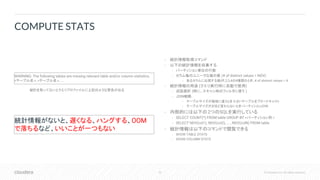 52 © Cloudera, Inc. All rights reserved.
• 統計情報取得コマンド
• 以下の統計情報を収集する
• パーティション単位の行数
• カラム毎のユニークな値の数 (# of distinct values = NDV)
• あるカラムに出現する値が1,2,3,4の4種類のとき、# of distinct values = 4
• 統計情報の用途 (クエリ実行時に自動で使用)
• 述語選択 (特に、スキャン時のフィルタに使う )
• JOIN戦略
• テーブルサイズが極端に違うとき: 小さいテーブルをブロードキャスト
• テーブルサイズがさほど変わらないとき: パーティションJOIN
• 内部的には以下の2つのSQLを実行している
• SELECT COUNT(*) FROM table GROUP BY <パーティション列 >
• SELECT NDV(col1), NDV(col2), ... , NDV(colN) FROM table
• 統計情報は以下のコマンドで閲覧できる
• SHOW TABLE STATS
• SHOW COLUMN STATS
COMPUTE STATS
統計を取ってないとクエリプロファイルに上記のような警告が出る
WARNING: The following tables are missing relevant table and/or column statistics.
<テーブル名>, <テーブル名>, ...
統計情報がないと、遅くなる、ハングする、OOM
で落ちるなど、いいことが一つもない
 