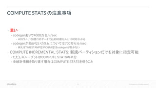 53 © Cloudera, Inc. All rights reserved.
• 重い
• codegenありで4000万セル/sec
• 40カラム、100億行のデータだと(4000億セル)、1000秒かかる
• codegenが効かないカラムについては700万セル/sec
• 例えばTIMESTAMP型やCHAR型はcodegenが効かない
• COMPUTE INCREMENTAL STATS: 新規パーティションだけを対象に指定可能
• ただしスループットはCOMPUTE STATSの半分
• 全統計情報を取り直す場合はCOMPUTE STATSを使うこと
COMPUTE STATS の注意事項
 