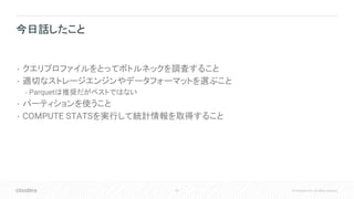 56 © Cloudera, Inc. All rights reserved.
• クエリプロファイルをとってボトルネックを調査すること
• 適切なストレージエンジンやデータフォーマットを選ぶこと
• Parquetは推奨だがベストではない
• パーティションを使うこと
• COMPUTE STATSを実行して統計情報を取得すること
今日話したこと
 