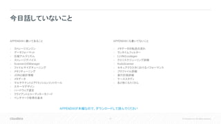 57 © Cloudera, Inc. All rights reserved.
APPENDIXに書いてあること
• ストレージエンジン
• データフォーマット
• 圧縮アルゴリズム
• ストレージデバイス
• ScannerとIOManager
• ファイルサイズチューニング
• メモリチューニング
• JOINと統計情報
• メタデータ
• マルチテナントとアドミッションコントロール
• スキーマデザイン
• ハードウェア選定
• クライアントとコーディネータノード
• ベンチマーク取得の基本
APPENDIXにも書いてないこと
• メタデータの転送の流れ
• ランタイムフィルター
• LLVMとcodegen
• クエリスケジューリング詳細
• KuduScanner
• セキュアクラスタにおけるパフォーマンス
• プロファイル詳細
• 実行計画詳細
• ケーススタディ
• あと他にもたくさん
今日話していないこと
APPENDIXが本編なので、ダウンロードして読んでください
 