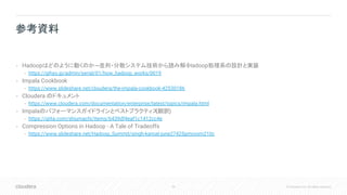 59 © Cloudera, Inc. All rights reserved.
• Hadoopはどのように動くのか─並列・分散システム技術から読み解くHadoop処理系の設計と実装
• https://gihyo.jp/admin/serial/01/how_hadoop_works/0019
• Impala Cookbook
• https://www.slideshare.net/cloudera/the-impala-cookbook-42530186
• Cloudera のドキュメント
• https://www.cloudera.com/documentation/enterprise/latest/topics/impala.html
• Impalaのパフォーマンスガイドラインとベストプラクティス(翻訳)
• https://qiita.com/shiumachi/items/6439df4eaf1c1412cc4e
• Compression Options in Hadoop - A Tale of Tradeoffs
• https://www.slideshare.net/Hadoop_Summit/singh-kamat-june27425pmroom210c
参考資料
 