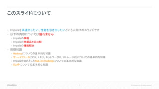 6 © Cloudera, Inc. All rights reserved.
• Impalaを高速化したい、性能を引き出したいという人向けのスライドです
• 以下の内容については触れません
• Impalaの事例
• Impalaの他製品との比較
• Impalaの機能紹介
• 前提知識
• Hadoopについての基本的な知識
• サーバリソース(CPU、メモリ、ネットワークIO、ストレージIO)についての基本的な知識
• Impalaを始めとしたSQL-on-Hadoopについての基本的な知識
• OLAPについての基本的な知識
このスライドについて
 