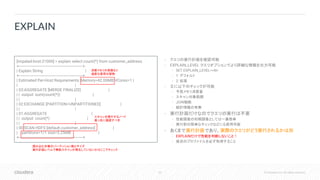 63 © Cloudera, Inc. All rights reserved.
• クエリの実行計画を確認可能
• EXPLAIN_LEVEL クエリオプションでより詳細な情報を出力可能
• SET EXPLAIN_LEVEL=<N>
• 1: デフォルト
• 2: 拡張
• 主に以下のチェックが可能
• 予想メモリ消費量
• スキャン対象範囲
• JOIN戦略
• 統計情報の有無
• 実行計画だけなのでクエリの実行は不要
• 性能調査の初期調査としては一番簡単
• 実行前の簡単なチェックなどにも使用可能
• あくまで実行計画であり、実際のクエリがどう実行されるかは別
• EXPLAINだけで性能を判断しないこと！
• 後述のプロファイルを必ず取得すること
EXPLAIN
[impalad-host:21000] > explain select count(*) from customer_address;
+----------------------------------------------------------+
| Explain String |
+----------------------------------------------------------+
| Estimated Per-Host Requirements: Memory=42.00MB VCores=1 |
| |
| 03:AGGREGATE [MERGE FINALIZE] |
| | output: sum(count(*)) |
| | |
| 02:EXCHANGE [PARTITION=UNPARTITIONED] |
| | |
| 01:AGGREGATE |
| | output: count(*) |
| | |
| 00:SCAN HDFS [default.customer_address] |
| partitions=1/1 size=5.25MB |
+----------------------------------------------------------+
消費メモリの見積もり
過度な信用は禁物
スキャンを実行するノード
真っ先に確認すべき
読み込む対象のパーティション数とサイズ
実行計画レベルで無駄スキャンが発生していないかはここでチェック
 