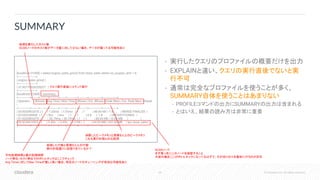 64 © Cloudera, Inc. All rights reserved.
• 実行したクエリのプロファイルの概要だけを出力
• EXPLAINと違い、クエリの実行直後でないと実
行不可
• 通常は完全なプロファイルを使うことが多く、
SUMMARY自体を使うことはあまりない
• PROFILEコマンドの出力にSUMMARYの出力は含まれる
• とはいえ、結果の読み方は非常に重要
SUMMARY
[localhost:21000] > select avg(ss_sales_price) from store_sales where ss_coupon_amt = 0;
+---------------------+
| avg(ss_sales_price) |
+---------------------+
| 37.80770926328327 |
+---------------------+
[localhost:21000] > summary;
+--------------+--------+----------+----------+-------+------------+----------+---------------+-----------------+
| Operator | #Hosts | Avg Time | Max Time | #Rows | Est. #Rows | Peak Mem | Est. Peak Mem | Detail
|
+--------------+--------+----------+----------+-------+------------+----------+---------------+-----------------+
| 03:AGGREGATE | 1 | 1.03ms | 1.03ms | 1 | 1 | 48.00 KB | -1 B | MERGE FINALIZE |
| 02:EXCHANGE | 1 | 0ns | 0ns | 1 | 1 | 0 B | -1 B | UNPARTITIONED |
| 01:AGGREGATE | 1 | 30.79ms | 30.79ms | 1 | 1 | 80.00 KB | 10.00 MB | |
| 00:SCAN HDFS | 1 | 5.45s | 5.45s | 2.21M | -1 | 64.05 MB | 432.00 MB | tpc.store_sales |
+--------------+--------+----------+----------+-------+------------+----------+---------------+-----------------+
クエリ実行直後にコマンド発行
処理を実行したホスト数
SCANノードのホスト数がデータ量に対して少ない場合、データが偏ってる可能性あり
平均処理時間と最大処理時間
ノード単位・ホスト単位でのボトルネックはここでチェック
Avg Timeに対してMax Timeが著しく長い場合、特定のノードのチューニングが有効な可能性あり
処理した行数と見積もり上の行数
実行計画通りに処理できているか？
消費したピークメモリと見積もり上のピークメモリ
これも実行計画との比較用
SCANノード
まず真っ先にこのノードを確認すること
大抵の場合ここがボトルネックになってるはずで、その切り分けを最初に行うのが定石
 