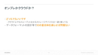 68 © Cloudera, Inc. All rights reserved.
• どっちでもいいです
• クラウド上でもスループット出せるストレージデバイスは一通り揃ってる
• データフォーマットの設計等でIOの量自体を減らせば問題ない
オンプレかクラウドか？
 