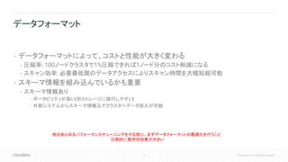 72 © Cloudera, Inc. All rights reserved.
• データフォーマットによって、コストと性能が大きく変わる
• 圧縮率: 100ノードクラスタで1%圧縮できれば1ノード分のコスト削減になる
• スキャン効率: 必要最低限のデータアクセスによりスキャン時間を大幅短縮可能
• スキーマ情報を組み込んでいるかも重要
• スキーマ情報あり
• ポータビリティが高い(別ストレージに移行しやすい)
• 外部システムからスキーマ情報込でクラスタへデータ投入が可能
データフォーマット
他のあらゆるパフォーマンスチューニングをやる前に、まずデータフォーマットの最適化を行うこと
圧倒的に費用対効果が大きい
 