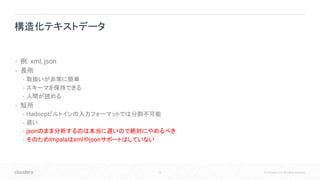 75 © Cloudera, Inc. All rights reserved.
• 例: xml, json
• 長所
• 取扱いが非常に簡単
• スキーマを保持できる
• 人間が読める
• 短所
• Hadoopビルトインの入力フォーマットでは分割不可能
• 遅い
• jsonのまま分析するのは本当に遅いので絶対にやめるべき
• そのためImpalaはxmlやjsonサポートはしていない
構造化テキストデータ
 