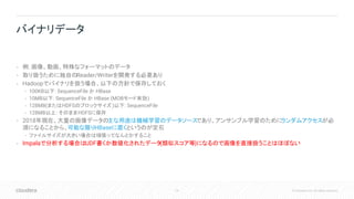76 © Cloudera, Inc. All rights reserved.
• 例: 画像、動画、特殊なフォーマットのデータ
• 取り扱うために独自のReader/Writerを開発する必要あり
• Hadoopでバイナリを扱う場合、以下の方針で保存しておく
• 100KB以下: SequenceFile か HBase
• 10MB以下: SequenceFile か HBase (MOBモード有効)
• 128MB(またはHDFSのブロックサイズ)以下: SequenceFile
• 128MB以上: そのままHDFSに保存
• 2018年現在、大量の画像データの主な用途は機械学習のデータソースであり、アンサンブル学習のためにランダムアクセスが必
須になることから、可能な限りHBaseに置くというのが定石
• ファイルサイズが大きい場合は頑張ってなんとかすること
• Impalaで分析する場合はUDF書くか数値化されたデータ(類似スコア等)になるので画像を直接扱うことはほぼない
バイナリデータ
 