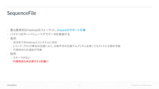 77 © Cloudera, Inc. All rights reserved.
• 最も標準的なHadoopのフォーマット。Impalaのサポート対象
• バイナリのキーバリューペアでデータを格納する
• 長所:
• ほぼ全てのHadoopエコシステムに対応
• レコード・ブロック単位の圧縮により、分割不可の圧縮アルゴリズムを使ってもファイル分割が可能
• 行指向のため追記が可能
• 短所:
• スキーマがない
• 行指向のため分析クエリが遅い
SequenceFile
 