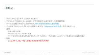 79 © Cloudera, Inc. All rights reserved.
• テーブルのような形式で活用可能なKVS
• デフォルトで10KB/セル、MOBモードで10MB/セルまでのデータを格納可能
• テーブル定義は列ファミリのみでOK。列そのものは自由に追加可能
• データは下位ストレージエンジン(通常はHDFS)にSequenceFileの形式で保存されている
• 長所
• 更新・追記が可能
• 単一行ルックアップが非常に高速
• データはHDFSに永続化されているため、スキャンのスループットは高い。よってバッチ処理などには比較的強い
• 短所
• レンジスキャンのレイテンシが高いため分析クエリに不向き
HBase
 