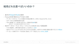 81 © Cloudera, Inc. All rights reserved.
• 基本はParquetかKuduを選択
• Parquetを使う場合は以下の点に注意
• データソースのフォーマットの選定は別途必要(CSV、JSON、SequenceFile、Avro)
• 生データからの変換処理が必須
• 今から新規にデータを取り込むなら、圧縮形式はlz4推奨
• 既存のデータの圧縮形式を変更するほどではない
• 他のデータフォーマット・ストレージエンジンは状況に応じて適宜選択
• テスト用途等、人間が読める形式にしておきたい→CSV
• 別のアプリケーションからのランダムアクセスが必須で、分析クエリの実行速度は遅くてもいい→HBase
• データソース側がスキーマを自由に指定してデータ投入したい→Avro, JSON
結局どれを選べばいいのか？
 