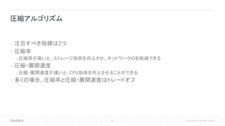 83 © Cloudera, Inc. All rights reserved.
• 注目すべき指標は2つ
• 圧縮率
• 圧縮率が高いと、ストレージ効率を向上させ、ネットワークIOを削減できる
• 圧縮・展開速度
• 圧縮・展開速度が速いと、CPU効率を向上させることができる
• 多くの場合、圧縮率と圧縮・展開速度はトレードオフ
圧縮アルゴリズム
 