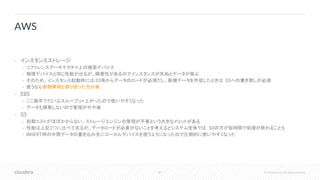 87 © Cloudera, Inc. All rights reserved.
• インスタンスストレージ
• リファレンスアーキテクチャ上の推奨デバイス
• 物理デバイスと同じ性能が出るが、揮発性があるのでインスタンスが死ぬとデータが飛ぶ
• そのため、インスタンス起動時には S3等からデータのロードが必須だし、新規データを作成したときは S3への書き戻しが必須
• 使うなら参照専用と割り切った方が楽
• EBS
• ここ数年でだいぶスループット上がったので使いやすくなった
• データも揮発しないので管理がやや楽
• S3
• 初期コストがほぼかからない、ストレージエンジンの管理が不要という大きなメリットがある
• 性能は上記2つに比べて劣るが、データロードが必要がないことを考えるとシステム全体では S3の方が短時間で処理が終わることも
• INSERT時の中間データの書き込み先にローカルデバイスを使うようになったので圧倒的に使いやすくなった
AWS
 