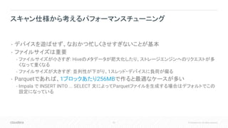 93 © Cloudera, Inc. All rights reserved.
• デバイスを遊ばせず、なおかつ忙しくさせすぎないことが基本
• ファイルサイズは重要
• ファイルサイズが小さすぎ: Hiveのメタデータが肥大化したり、ストレージエンジンへのリクエストが多
くなって重くなる
• ファイルサイズが大きすぎ: 並列性が下がり、1スレッド・デバイスに負荷が偏る
• Parquetであれば、1ブロックあたり256MBで作ると最適なケースが多い
• Impala で INSERT INTO ... SELECT 文によってParquetファイルを生成する場合はデフォルトでこの
設定になっている
スキャン仕様から考えるパフォーマンスチューニング
 