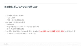 95 © Cloudera, Inc. All rights reserved.
• 本スライドで説明する項目
• ハッシュJOIN
• メタデータ(クエリ間で共有)
• 本スライドで説明しない項目
• GROUP BY
• Parquet書き込みバッファ: パーティション毎256MB
• IOバッファ(クエリ間で共有)
• クエリ間で共有と書いていない項目は、すなわちクエリ単位でメモリ消費が発生するということに注意
• 10並列のクエリなら10倍消費(クエリにもよる)
Impalaはどこでメモリを使うのか
 