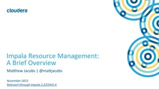 1	
  ©	
  Cloudera,	
  Inc.	
  All	
  rights	
  reserved.	
  
Impala	
  Resource	
  Management:	
  
A	
  Brief	
  Overview	
  
MaAhew	
  Jacobs	
  |	
  @maAjacobs	
  
	
  
November	
  2015	
  
Relevant	
  through	
  Impala	
  2.2/CDH5.4	
  
 