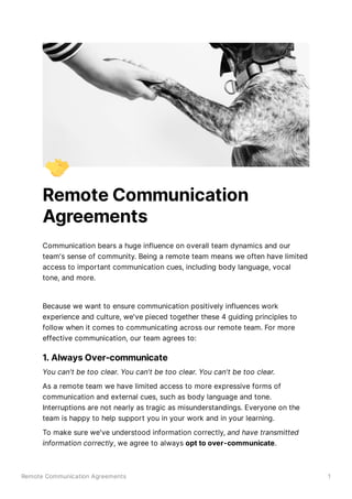 Remote Communication Agreements 1
Remote Communication
Agreements
Communication bears a huge influence on overall team dynamics and our
team's sense of community. Being a remote team means we often have limited
access to important communication cues, including body language, vocal
tone, and more.
Because we want to ensure communication positively influences work
experience and culture, we've pieced together these 4 guiding principles to
follow when it comes to communicating across our remote team. For more
effective communication, our team agrees to:
1. Always Over-communicate
You can't be too clear. You can't be too clear. You can't be too clear.
As a remote team we have limited access to more expressive forms of
communication and external cues, such as body language and tone.
Interruptions are not nearly as tragic as misunderstandings. Everyone on the
team is happy to help support you in your work and in your learning.
To make sure we've understood information correctly, and have transmitted
information correctly, we agree to always opt to over-communicate.
 