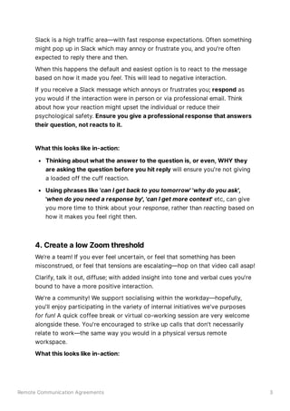 Remote Communication Agreements 3
Slack is a high traffic area—with fast response expectations. Often something
might pop up in Slack which may annoy or frustrate you, and you're often
expected to reply there and then.
When this happens the default and easiest option is to react to the message
based on how it made you feel. This will lead to negative interaction.
If you receive a Slack message which annoys or frustrates you; respond as
you would if the interaction were in person or via professional email. Think
about how your reaction might upset the individual or reduce their
psychological safety. Ensure you give a professional response that answers
their question, not reacts to it.
What this looks like in-action:
Thinking about what the answer to the question is, or even, WHY they
are asking the question before you hit reply will ensure you're not giving
a loaded off the cuff reaction.
Using phrases like 'can I get back to you tomorrow' 'why do you ask',
'when do you need a response by', 'can I get more context' etc, can give
you more time to think about your response, rather than reacting based on
how it makes you feel right then.
4. Create a low Zoom threshold
We’re a team! If you ever feel uncertain, or feel that something has been
misconstrued, or feel that tensions are escalating—hop on that video call asap!
Clarify, talk it out, diffuse; with added insight into tone and verbal cues you're
bound to have a more positive interaction.
We're a community! We support socialising within the workday—hopefully,
you'll enjoy participating in the variety of internal initiatives we've purposes
for fun! A quick coffee break or virtual co-working session are very welcome
alongside these. You're encouraged to strike up calls that don't necessarily
relate to work—the same way you would in a physical versus remote
workspace.
What this looks like in-action:
 