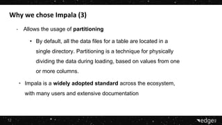 12
• Allows the usage of partitioning
• By default, all the data files for a table are located in a
single directory. Partitioning is a technique for physically
dividing the data during loading, based on values from one
or more columns.
• Impala is a widely adopted standard across the ecosystem,
with many users and extensive documentation
 