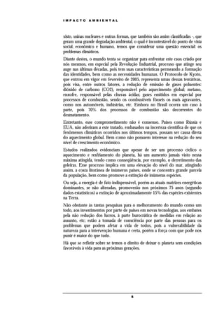 IMPACTO        AMBIENTAL




xisto, usinas nucleares e outras formas, que também são assim classificadas -, que
geram uma grande degradação ambiental, o qual é incontestável do ponto de vista
social, econômico e humano, temos que considerar uma questão essencial: os
problemas climáticos.
Diante destes, o mundo tenta se organizar para enfrentar este caos criado por
nós mesmos, em especial pela Revolução Industrial, processo que atinge seu
auge nas últimas décadas, pois tem suas características permeando a formação
das identidades, bem como as necessidades humanas. O Protocolo de Kyoto,
que entrou em vigor em fevereiro de 2005, representa umas dessas tentativas,
pois visa, entre outros fatores, a redução de emissão de gases poluentes:
dióxido de carbono (CO2), responsável pelo aquecimento global; metano,
enxofre, responsável pelas chuvas ácidas; gases emitidos em especial por
processos de combustão, sendo os combustíveis fósseis os mais agravantes,
como nos automóveis, indústrias, etc. Embora no Brasil ocorra um caso à
parte, pois 70% dos processos de combustão são decorrentes do
desmatamento.
Entretanto, esse comprometimento não é consenso. Países como Rússia e
EUA, não aderiram a este tratado, embasados na incerteza científica de que os
fenômenos climáticos ocorridos nos últimos tempos, possam ser causa direta
do aquecimento global. Bem como não possuem interesse na redução do seu
nível de crescimento econômico.
Estudos realizados evidenciam que apesar de ser um processo cíclico o
aquecimento e resfriamento do planeta, há um aumento jamais visto nessa
máxima atingida, tendo como conseqüência, por exemplo, o derretimento das
geleiras. Esse processo implica em uma elevação do nível do mar, atingindo
assim, a costa litorânea de inúmeros países, onde se concentra grande parcela
da população, bem como promove a extinção de inúmeras espécies.
Ou seja, a energia é de fato indispensável, porém as atuais matrizes energéticas
dominantes, se não alteradas, promoverão nos próximos 75 anos (segundo
dados estatísticos) a extinção de aproximadamente 15% das espécies existentes
na Terra.
Não obstante às tantas pesquisas para o melhoramento do mundo como um
todo, aos investimentos por parte de países em novas tecnologias, aos embates
pela não redução dos lucros, à parte burocrática de medidas em relação ao
assunto, etc; estão a tomada de consciência por parte das pessoas para os
problemas que podem afetar a vida de todos, pois a vulnerabilidade da
natureza para a intervenção humana é certa, porém a força com que pode nos
punir é maior do que tudo.
Há que se refletir sobre se temos o direito de deixar o planeta sem condições
favoráveis à vida para as próximas gerações.




                                        5
 