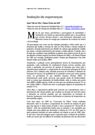 IMPACTO        AMBIENTAL




Inalação de esperanças
Jaime Teles da Silvaa e Jhonas Pereira dos Reisb
a
Aluno do curso de Ciências da Atividade Física. E- jaimaosilva@gmail.com
b
Aluno do curso de Ciências da Atividade Física. E- jhonas_reis@yahoo.com.br



    M
            ais do que nunca, percebemos a preocupação de autoridades e
            instituições em relação ao aquecimento global, que é um problema
            que envolve diversos fatores e está fortemente relacionado com
            diferentes formas de energia que resultaram da evolução da ciência
e da tecnologia.
Tal preocupação tem como um dos enfoques principais o efeito estufa, que é o
fenômeno que facilita a retenção de calor na Terra devido a extensa camada de
poluentes, formada basicamente por dióxido de carbono (gás geralmente emitido
por usinas e veículos automotores), gás metano e óxidos nitrosos. Contudo, não é
de hoje que a poluição causa problemas ao planeta, pois existem provas de que na
pré-história ocorriam erupções do Monte Krakatoa em 1883 e a do Monte Katmai
em 1902, por exemplo, produziram poeira e fumaça que bloquearam a luz solar
durante muitos anos (Lisboa, 2005).
Atualmente, a poluição ocorre principalmente através do desmatamento por
queimada e pela combustão de combustíveis fósseis (carvão, petróleo, gás),
sendo a queimada, um processo de queima de biomassa que emite para a
atmosfera gases poluentes e, componentes de aerossol que interagem de forma
eficiente com a radiação solar, afetando processos de metafísica e dinâmica de
formação de nuvens e da qualidade do ar, podendo ocorrer por razões naturais
como na pré-história ou por iniciativa humana (Freitas, 2005). O
desmatamento pode ainda, provocar uma grande perda da biodiversidade,
onde se estima uma diminuição da biodiversidade, onde se estima uma perda
entre 8000 a 34000 espécies, tendo em vista que esse problema aumenta 1% ao
ano (Salati, 2006) e o Brasil está entre os principais registros de queimadas do
mundo (77%).
Além disso, o aquecimento global pode acarretar em conseqüências como o
derretimento das calotas polares, que resultam na elevação do nível dos mares
e alterações na corrente marinha, que são importantes na formação de
furacões, juntamente com fatores relacionados ao aumento da temperatura em
determinadas regiões.
Com base nisso, em 1992 na “Convenção do Clima” foram realizadas
discussões onde se reconhece a importância do controle da emissão de gases
para não agravar o efeito estufa, levando a tona a proposta do “Protocolo de
Quioto” onde são estabelecidos limites para as emissões e um calendário que
estipula uma meta global que determina a redução de 5,2% até 2012 para os
gases poluentes lançados no meio ambiente em relação ao ano de 1990. Sabe-
se que esta é uma porcentagem pouco expressiva para a redução do problema,
tendo em mente que três bilhões de toneladas de poluentes não são absorvidos



                                        96
 
