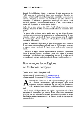 IMPACTO       AMBIENTAL




Segundo José Goldemberg (físico e ex-secretário do meio ambiente de São
Paulo), a queima de combustíveis fósseis como o petróleo e derivados, gás
natural e carvão vegetal, vem produzindo grandes quantidades de monóxido de
carbono, nitrogênio e suspensão de particulados que estão alterando a
composição da atmosfera e provocando acidificação das chuvas. Essas
alterações diminuem a produtividade de florestas, da pesca e cultivo agrícola
interferindo diretamente na subsistência do homem.
Dados do terceiro relatório do IPCC (Painel Intergovernamental sobre
mudanças climáticas) de 2001 evidenciaram forte influência humana no clima
global.
Por outro lado, nenhuma nação abriria mão de seu desenvolvimento
econômico e tecnológico em favor da diminuição imediata da emissão de gases
poluentes, contudo o protocolo de Kyoto tenta determinar metas de redução
de emissão de gás poluente próprias para cada país. Países mais desenvolvidos
teriam taxas mais severas.
A validação desse protocolo depende da adesão dos principais países emissores
de gases da queima de combustíveis fósseis como os EUA que até o momento
se negam a assinar o protocolo de Kyoto mesmo sendo o maior emissor no
mundo.
O protocolo de Kyoto também sugere formas de produção e consumo de
fontes de energias limpas e renováveis como solar, eólica, e biomassa,
geotérmicas e hidrelétricas, sendo que essa última necessita de atenção especial
no planejamento para que sua implantação não destrua ecossistemas inteiros.



Dos avanços tecnológicos
ao Protocolo de Kyoto
Carolina Manca Pintoa e Young Shim Morib
a
Aluna do curso de Gerontologia. E- carolinamp@usp.br
b
Aluna do curso de Gerontologia. E- Young.shim@usp.br



    A
         tecnologia não é em si boa ou má; depende da utilização que dela se
         faz. O homem é extremamente capaz de imaginar e gerar novas
         tecnologias, mas pouco sábio em sua aplicação. Esse pensamento
         explica a existência de múltiplos problemas ambientais no mundo
atual.
Com os avanços tecnológicos houve uma explosão populacional, isso devido a
descobertas de medicamentos que evitavam mortes banais, como por exemplo,
morte por infecções. Essa explosão também fez com que o consumo de energia
dos últimos dois séculos aumentasse cerca de 100 vezes em relação ao consumo do
homem primitivo.




                                      98
 