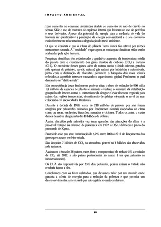 IMPACTO        AMBIENTAL




Esse aumento no consumo aconteceu devido ao aumento do uso de carvão no
século XIX; o uso de motores de explosão interna que levaram ao uso do petróleo
e seus derivados. Apesar do potencial da energia para a melhoria de vida do
homem ser questionável a produção de energia convencional e o seu consumo
estão fortemente relacionados a degradação do meio ambiente.
O que se constata é que o clima do planeta Terra nunca foi estável por razões
meramente naturais. A “novidade” é que agora as mudanças climáticas estão sendo
aceleradas pela ação humana.
Pesquisas científicas têm relacionado o gradativo aumento da temperatura média
do planeta com o crescimento dos gases dióxido de carbono (CO2) e metano
(CH4). O excedente desses gases, além de outros como o óxido nitroso, gerados
pela queima do petróleo, carvão natural, gás natural por indústrias e automóveis,
junto com a destruição de florestas, permitem o bloqueio dos raios solares
refletidos à superfície terrestre causando o aquecimento global. Fenômeno o qual
denomina-se “efeito estufa”.
Em conseqüência desse fenômeno pode-se citar: o risco de extinção de 900 mil a
1,8 milhões de espécies de plantas e animais terrestres; o aumento da distribuição
geográfica de insetos como o transmissor da dengue e levar doenças tropicais para
países das regiões temperadas; derretimento de geleiras elevando o nível do mar
colocando em risco cidades litorâneas.
Durante a década de 1990, cerca de 210 milhões de pessoas por ano foram
atingidas por catástrofes causadas por fenômenos naturais associados ao clima
como as secas, enchentes, furacões, tornados e ciclones. Todos os anos, o custo
desses desastres chega perto de 40 bilhões de dólares.
Assim, discutido pela primeira vez essas questões das alterações do clima e a
provável redução na emissão de poluentes, em 1992, a ONU delineou o plano do
protocolo de Kyoto.
Protocolo esse que visa: diminuição de 5,2% entre 2008 a 2012 do lançamento dos
gases que causam o efeito estufa.
São lançados 7 bilhões de CO2 na atmosfera, porém só 4 bilhões são absorvidos
pela natureza.
Assinaram o tratado 36 países, esses têm o compromisso de reduzir 5% a emissão
de CO2 até 2012, e são países pertencentes ao anexo I (os que primeiro se
industrializaram).
Os EUA são responsáveis por 25% dos poluentes, porém assinar o tratado não
renderia lucros a eles.
Concluímos com os fatos relatados, que devemos zelar por um mundo onde
garanta a oferta de energia para a redução da pobreza e que permita um
desenvolvimento sustentável que não agrida ao meio ambiente.




                                       99
 