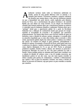 IMPACTO       AMBIENTAL




A
           tualmente ouvimos muito sobre os fenômenos ambientais no
           mundo, porém há uma grande diferença entre os naturais e os
           causados pelo homem. Terremotos, tsunamis e erupções vulcânicas
           são desastres que causam danos a vida, mas são fenômenos naturais
em que a humanidade não pode intervir, sendo explicados pela dinâmica
interna da Terra, com a movimentação das placas tectônicas e do material
líquido que está abaixo da crosta terrestre. Já em relação aos fenômenos
causados pelo homem podemos dizer que a interferência humana na natureza
é a principal causa de mudanças climáticas e ambientais. Podemos dizer que o
“pontapé” inicial para o aquecimento global, foi a partir da Revolução
Industrial com a utilização de combustíveis fosséis para geração de energia
suprindo as necessidades da economia e da população, que aumentava
progressivamente. Em função disso houve uma crescente emissão de gases na
atmosfera, como o dióxido de carbono, metano, nitrogênio e o acumulo deles
na atmosfera impedindo que os raios ultra-violetas saiam ocorrendo o efeito
estufa, aquecimento global, degelo das calotas polares e mudança nos redimes
das chuvas. Na tentativa de reduzir os gases poluentes, principalmente o
dióxido de carbono, foi assinado o Protocolo de Kyoto, pelos países mais ricos
e poderosos do planeta e também iniciadores das mudanças climáticas, tendo
como objetivo diminuição de 1% ao ano até 2012. Porém os principais
poluidores mundiais, Estados Unidos e Rússia, não aderiram ao protocolo e
permanecem liberando em torno de 25% dos gases poluentes de todo o
mundo. Outras medidas podem ser adotadas pelos países para contribuir com
a redução de dióxido de carbono como o uso de energias renováveis, que
inicialmente podem ter um alto custo, mas não tanto quanto remediar os
efeitos causados pela queima de combustíveis, e também o reflorestamento
que captura e fixa os gases da atmosfera. Portanto, nós temos a decisão de
alterar os processos da natureza, seja para piorar ou para remediar as mazelas
que causamos.




                                     102
 