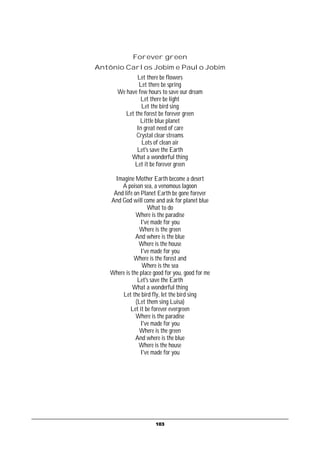 Forever green
Antônio Carlos Jobim e Paulo Jobim
              Let there be flowers
               Let there be spring
      We have few hours to save our dream
               Let there be light
                Let the bird sing
         Let the forest be forever green
               Little blue planet
              In great need of care
              Crystal clear streams
                Lots of clean air
              Let's save the Earth
           What a wonderful thing
             Let it be forever green

     Imagine Mother Earth become a desert
       A poison sea, a venomous lagoon
    And life on Planet Earth be gone forever
   And God will come and ask for planet blue
                   What to do
              Where is the paradise
                I've made for you
                Where is the green
              And where is the blue
               Where is the house
                I've made for you
             Where is the forest and
                 Where is the sea
   Where is the place good for you, good for me
               Let's save the Earth
            What a wonderful thing
       Let the bird fly, let the bird sing
              (Let them sing Luisa)
           Let it be forever evergreen
              Where is the paradise
                I've made for you
                Where is the green
              And where is the blue
               Where is the house
                I've made for you




                       103
 