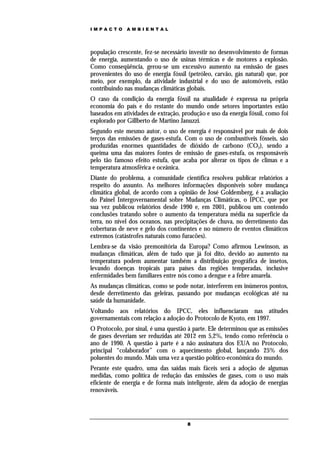 IMPACTO       AMBIENTAL




população crescente, fez-se necessário investir no desenvolvimento de formas
de energia, aumentando o uso de usinas térmicas e de motores a explosão.
Como conseqüência, gerou-se um excessivo aumento na emissão de gases
provenientes do uso de energia fóssil (petróleo, carvão, gás natural) que, por
meio, por exemplo, da atividade industrial e do uso de automóveis, estão
contribuindo nas mudanças climáticas globais.
O caso da condição da energia fóssil na atualidade é expressa na própria
economia do país e do restante do mundo onde setores importantes estão
baseados em atividades de extração, produção e uso da energia fóssil, como foi
explorado por Gillberto de Martino Januzzi.
Segundo este mesmo autor, o uso de energia é responsável por mais de dois
terços das emissões de gases-estufa. Com o uso de combustíveis fósseis, são
produzidas enormes quantidades de dióxido de carbono (CO2), sendo a
queima uma das maiores fontes de emissão de gases-estufa, os responsáveis
pelo tão famoso efeito estufa, que acaba por alterar os tipos de climas e a
temperatura atmosférica e oceânica.
Diante do problema, a comunidade científica resolveu publicar relatórios a
respeito do assunto. As melhores informações disponíveis sobre mudança
climática global, de acordo com a opinião de José Goldemberg, é a avaliação
do Painel Intergovernamental sobre Mudanças Climáticas, o IPCC, que por
sua vez publicou relatórios desde 1990 e, em 2001, publicou um contendo
conclusões tratando sobre o aumento da temperatura média na superfície da
terra, no nível dos oceanos, nas precipitações de chuva, no derretimento das
coberturas de neve e gelo dos continentes e no número de eventos climáticos
extremos (catástrofes naturais como furacões).
Lembra-se da visão premonitória da Europa? Como afirmou Lewinson, as
mudanças climáticas, além de tudo que já foi dito, devido ao aumento na
temperatura podem aumentar também a distribuição geográfica de insetos,
levando doenças tropicais para países das regiões temperadas, inclusive
enfermidades bem familiares entre nós como a dengue e a febre amarela.
As mudanças climáticas, como se pode notar, interferem em inúmeros pontos,
desde derretimento das geleiras, passando por mudanças ecológicas até na
saúde da humanidade.
Voltando aos relatórios do IPCC, eles influenciaram nas atitudes
governamentais com relação a adoção do Protocolo de Kyoto, em 1997.
O Protocolo, por sinal, é uma questão à parte. Ele determinou que as emissões
de gases deveriam ser reduzidas até 2012 em 5,2%, tendo como referência o
ano de 1990. A questão à parte é a não assinatura dos EUA no Protocolo,
principal “colaborador” com o aquecimento global, lançando 25% dos
poluentes do mundo. Mais uma vez a questão político-econômica do mundo.
Perante este quadro, uma das saídas mais fáceis será a adoção de algumas
medidas, como política de redução das emissões de gases, com o uso mais
eficiente de energia e de forma mais inteligente, além da adoção de energias
renováveis.




                                      8
 