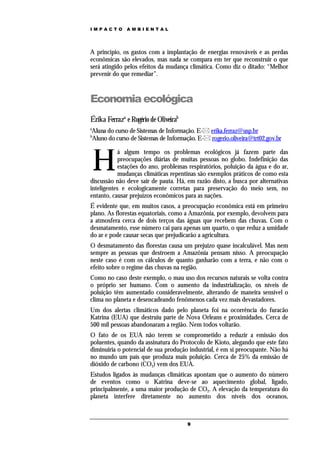 IMPACTO       AMBIENTAL




A princípio, os gastos com a implantação de energias renováveis e as perdas
econômicas são elevados, mas nada se compara em ter que reconstruir o que
será atingido pelos efeitos da mudança climática. Como diz o ditado: “Melhor
prevenir do que remediar”.



Economia ecológica
Érika Ferraza e Rogério de Oliveirab
a
Aluna do curso de Sistemas de Informação. E- erika.ferraz@usp.br
b
Aluno do curso de Sistemas de Informação. E- rogerio.oliveira@trt02.gov.br



    H
            á algum tempo os problemas ecológicos já fazem parte das
            preocupações diárias de muitas pessoas no globo. Indefinição das
            estações do ano, problemas respiratórios, poluição da água e do ar,
            mudanças climáticas repentinas são exemplos práticos de como esta
discussão não deve sair de pauta. Há, em razão disto, a busca por alternativas
inteligentes e ecologicamente corretas para preservação do meio sem, no
entanto, causar prejuízos econômicos para as nações.
É evidente que, em muitos casos, a preocupação econômica está em primeiro
plano. As florestas equatoriais, como a Amazônia, por exemplo, devolvem para
a atmosfera cerca de dois terços das águas que recebem das chuvas. Com o
desmatamento, esse número cai para apenas um quarto, o que reduz a umidade
do ar e pode causar secas que prejudicarão a agricultura.
O desmatamento das florestas causa um prejuízo quase incalculável. Mas nem
sempre as pessoas que destroem a Amazônia pensam nisso. A preocupação
neste caso é com os cálculos de quanto ganharão com a terra, e não com o
efeito sobre o regime das chuvas na região.
Como no caso deste exemplo, o mau uso dos recursos naturais se volta contra
o próprio ser humano. Com o aumento da industrialização, os níveis de
poluição têm aumentado consideravelmente, alterando de maneira sensível o
clima no planeta e desencadeando fenômenos cada vez mais devastadores.
Um dos alertas climáticos dado pelo planeta foi na ocorrência do furacão
Katrina (EUA) que destruiu parte de Nova Orleans e proximidades. Cerca de
500 mil pessoas abandonaram a região. Nem todos voltarão.
O fato de os EUA não terem se comprometido a reduzir a emissão dos
poluentes, quando da assinatura do Protocolo de Kioto, alegando que este fato
diminuiria o potencial de sua produção industrial, é em si preocupante. Não há
no mundo um país que produza mais poluição. Cerca de 25% da emissão de
dióxido de carbono (CO2) vem dos EUA.
Estudos ligados às mudanças climáticas apontam que o aumento do número
de eventos como o Katrina deve-se ao aquecimento global, ligado,
principalmente, a uma maior produção de CO2. A elevação da temperatura do
planeta interfere diretamente no aumento dos níveis dos oceanos,



                                       9
 