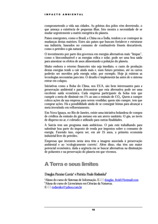 IMPACTO       AMBIENTAL




comprometendo a vida nas cidades. As geleiras dos pólos vêm derretendo, o
que ameaça a existência de pequenas ilhas. Isto mostra a necessidade de se
mudar urgentemente a matriz energética do planeta.
Países emergentes, como o Brasil, a China ou a Índia, tendem a se contrapor às
mudanças destas matrizes. Estes são países que buscam fortalecer e estruturar
sua indústria, baseados no consumo de combustíveis fósseis descartáveis,
como o petróleo o gás natural.
O investimento por parte dos governos em energias alternativas mais “limpas”,
como o biocombustível e as energias eólica e solar, pode ser uma boa saída
para amenizar os efeitos de anos alimentando a poluição do planeta.
Muito embora o retorno financeiro não seja imediato, o custo de produção
destas energias tende a cair ainda mais e, num futuro próximo, até os carros
poderão ser movidos pela energia solar, por exemplo. Hoje já existem as
tecnologias necessárias para isto. O desafio é implementá-las antes de o sistema
entrar em colapso.
Iniciativas como a Bolsa do Clima, nos EUA, são bem interessantes para a
preservação ambiental e para demonstrar que esta alternativa pode ser uma
excelente saída econômica. Cada empresa participante da bolsa tem que
cumprir a meta de diminuir em 1% ao ano a emissão de CO2. Quem a cumpre
coloca ações da sua empresa para serem vendidas; quem não cumpre, tem que
comprar ações. Há a possibilidade ainda de se conseguir bônus para alcançar a
meta investindo em reflorestamento.
Em Nova Iguaçu, no Rio de Janeiro, existe uma iniciativa holandesa de compra
de créditos da emissão do gás metano em um aterro sanitário. O gás, ao invés
de disperso no ar, é coletado e utilizado para outras finalidades.
A Suécia tem um programa mais ambicioso. O país está trabalhando para
substituir boa parte do imposto de renda por impostos sobre o consumo de
energia. Fazendo isso, espera ser, em até 25 anos, a primeira economia
industrial livre do petróleo.
Empresas que investem nesta área têm a imagem associada à preservação
ambiental e ao ‘ecologicamente correto’. Além disso, elas têm um maior
potencial econômico, dada a urgência em se buscar alternativas na diminuição
de poluentes e na preservação do planeta em que vivemos.



A Terra e seus limites
Douglas Paraíso Garciaa e Patrícia Paulo Rodsenkob
a
Aluno do curso de Sistemas de Informação. E- douglas_froid@hotmail.com
b
Aluna do curso de Licenciatura em Ciências da Natureza.
E- rodsenko@yahoo.com.br




                                      10
 