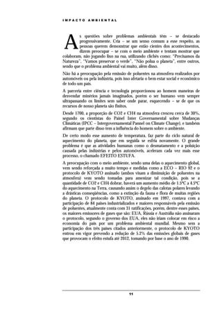 IMPACTO       AMBIENTAL




A
         s questões sobre problemas ambientais têm – se destacado
         progressivamente. Cria – se um senso comum a esse respeito, as
         pessoas querem demonstrar que estão cientes dos acontecimentos,
         dizem preocupar – se com o meio ambiente e tentam mostrar que
colaboram, não jogando lixo na rua, utilizando clichês como: “Precisamos da
Natureza”, “Vamos preservar o verde”, “Não polua o planeta”, entre outros,
sendo que o problema ambiental vai muito, além disso.
Não há a preocupação pela emissão de poluentes na atmosfera realizados por
automóveis ou pela indústria, pois isso afetaria o bem estar social e econômico
de todo um país.
A parceria entre ciência e tecnologia proporcionou ao homem maneiras de
desvendar minérios jamais imaginados, porém o ser humano vem sempre
ultrapassando os limites sem saber onde parar, esquecendo – se de que os
recursos de nosso planeta são finitos.
Desde 1700, a proporção de CO2 e CH4 na atmosfera cresceu cerca de 30%,
segundo os cientistas do Painel Inter Governamental sobre Mudanças
Climáticas (IPCC – Intergovernamental Pannel on Climate Change), e também
afirmam que parte disso tem a influência do homem sobre o ambiente.
De certo modo esse aumento de temperatura, faz parte do ciclo natural de
aquecimento do planeta, que em seguida se esfria novamente. O grande
problema é que as atividades humanas como o desmatamento e a poluição
causada pelas indústrias e pelos automóveis, aceleram cada vez mais esse
processo, o chamado EFEITO ESTUFA.
A preocupação com o meio ambiente, sendo uma delas o aquecimento global,
vem sendo reforçada a muito tempo e medidas como a ECO – RIO 92 e o
protocolo de KYOTO assinado (ambos visam a diminuição de poluentes na
atmosfera) vem sendo tomadas para amenizar tal condição, pois se a
quantidade de CO2 e CH4 dobrar, haverá um aumento médio de 1.5ºC a 4.5ºC
do aquecimento na Terra, causando assim o degelo das calotas polares levando
a drásticas conseqüências, como a extinção da fauna e flora de muitas regiões
do planeta. O protocolo de KYOTO, assinado em 1997, contava com a
participação de 84 paises industrializados e maiores responsáveis pela emissão
de poluentes, atualmente conta com 31 ratificações, porém, dentre esses paises,
os maiores emissores de gases que são: EUA, Rússia e Austrália não assinaram
o protocolo, segundo o governo dos EUA, eles não iriam colocar em risco a
economia do país por um problema ambiental mundial. Mesmo sem a
participação dos três países citados anteriormente, o protocolo de KYOTO
entrou em vigor prevendo a redução de 5.2% das emissões globais de gases
que provocam o efeito estufa até 2012, tomando por base o ano de 1990.




                                      11
 