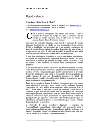 IMPACTO       AMBIENTAL




Kyoto ataca
Aline Soaresa e Kátia Ramos de Oliveirab
a
Aluna do curso de Licenciatura em Ciências da Natureza. E- li.soares@usp.br
b
Aluna do curso de Licenciatura em Ciências da Natureza.
E- katitaramos@yahoo.com.br



    C
         om a explosão demográfica dos últimos dois séculos e com o
         aumento do consumo de energia per capita, o consumo total de
         energia no mundo aumentou cerca de 100 vezes em relação ao
         passado distante (Ibsen de Gusmão Câmara).
Com fator da revolução industrial, século XVIII, o consumo de energia
aumentou drasticamente em relação aos seus antepassados. E isso ocorreu
devido as habilidades e as descobertas que o ser humano vem fazendo ao
longo da história. Com a queima do carvão e do petróleo, foi possível para o
homem tornar seu modo de vida mais agradável na medida em que podia
satisfazer suas necessidades num período menor que antigamente.
A partir de conhecimentos científicos e os avanços tecnológicos, teve-se então,
no mundo, um desenvolvimento significante. Em contra partida, com todos
esses fatores de evolução que ao longo do tempo vinham “facilitando” a vida
do homem, o meio ambiente foi sofrendo várias conseqüências e sendo
degradado.
A alta concentração de dióxido de carbono na atmosfera terrestre acarretou
vários danos decorrentes do aumento da queima de combustíveis fósseis como
carvão e petróleo, e de gás natural, para atender ao crescimento de produção
de energia, indispensável para suprir as necessidades de uma população em
rápida expansão. E todo esse desequilíbrio aconteceu em virtude do
desenvolvimento científico e tecnológico que viabilizou o aumento do uso de
usinas térmicas e de motores a explosão.
Tanto a concentração de dióxido de carbono como gás metano, entre outros
gases poluentes da atmosfera, levou a terra a sofrer mudanças climáticas
catastróficas, tais como: a elevação da temperatura média, que subiu de 0,4 a
0,8 ºC desde 1860; o nível dos oceanos que continua a subir devido a
cobertura de gelo estar se desfazendo; além da precipitação de chuvas em
dadas regiões que vem aumentando a cada ano. Sendo assim, medidas como a
criação do Protocolo de Kyoto, este que tem por objetivo reduzir a emissão de
gases poluentes que agravam o efeito estufa, foi colocado em questão para ser
adotado por países principalmente os industrializados, para reduzir a emissão
de gases poluentes na atmosfera.
O Protocolo de Kyoto reconheceu claramente o princípio da
“responsabilidade compartilhada e diferenciada” pelo aquecimento global e
impõe maiores sacrifícios aos países industrializados, inclusive obrigando-os a
transferir tecnologias “limpas” aos países em desenvolvimento para evitar que
estes se transformem, no futuro, em grandes emissores.



                                      12
 