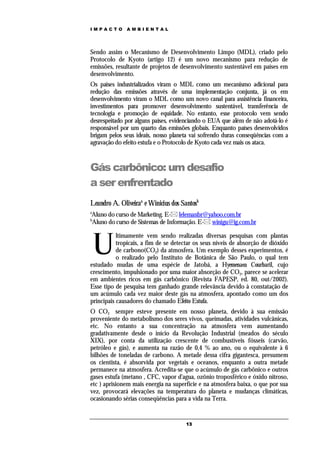 IMPACTO       AMBIENTAL




Sendo assim o Mecanismo de Desenvolvimento Limpo (MDL), criado pelo
Protocolo de Kyoto (artigo 12) é um novo mecanismo para redução de
emissões, resultante de projetos de desenvolvimento sustentável em países em
desenvolvimento.
Os países industrializados viram o MDL como um mecanismo adicional para
redução das emissões através de uma implementação conjunta, já os em
desenvolvimento viram o MDL como um novo canal para assistência financeira,
investimentos para promover desenvolvimento sustentável, transferência de
tecnologia e promoção de equidade. No entanto, esse protocolo vem sendo
desrespeitado por alguns países, evidenciando o EUA que além de não adotá-lo é
responsável por um quarto das emissões globais. Enquanto países desenvolvidos
brigam pelos seus ideais, nosso planeta vai sofrendo duras conseqüências com a
agravação do efeito estufa e o Protocolo de Kyoto cada vez mais os ataca.



Gás carbônico: um desafio
a ser enfrentado
Leandro A. Oliveiraa e Winicius dos Santosb
a
Aluno do curso de Marketing. E- lelemanbr@yahoo.com.br
b
Aluno do curso de Sistemas de Informação. E- winigu@ig.com.br



    U
           ltimamente vem sendo realizadas diversas pesquisas com plantas
           tropicais, a fim de se detectar os seus níveis de absorção de dióxido
           de carbono(CO2) da atmosfera. Um exemplo desses experimentos, é
           o realizado pelo Instituto de Botânica de São Paulo, o qual tem
estudado mudas de uma espécie de Jatobá, a Hyemenaea Courbaril, cujo
crescimento, impulsionado por uma maior absorção de CO2, parece se acelerar
em ambientes ricos em gás carbônico (Revista FAPESP, ed. 80, out/2002).
Esse tipo de pesquisa tem ganhado grande relevância devido à constatação de
um acúmulo cada vez maior deste gás na atmosfera, apontado como um dos
principais causadores do chamado Efeito Estufa.
O CO2 sempre esteve presente em nosso planeta, devido à sua emissão
proveniente do metabolismo dos seres vivos, queimadas, atividades vulcânicas,
etc. No entanto a sua concentração na atmosfera vem aumentando
gradativamente desde o início da Revolução Industrial (meados do século
XIX), por conta da utilização crescente de combustíveis fósseis (carvão,
petróleo e gás), e aumenta na razão de 0,4 % ao ano, ou o equivalente à 6
bilhões de toneladas de carbono. A metade dessa cifra gigantesca, presumem
os cientista, é absorvida por vegetais e oceanos, enquanto a outra metade
permanece na atmosfera. Acredita-se que o acúmulo de gás carbônico e outros
gases estufa (metano , CFC, vapor d'agua, ozônio troposférico e óxido nitroso,
etc ) aprisionem mais energia na superfície e na atmosfera baixa, o que por sua
vez, provocará elevações na temperatura do planeta e mudanças climáticas,
ocasionando sérias conseqüências para a vida na Terra.


                                      13
 