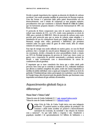 IMPACTO        AMBIENTAL




Devido à grande importância dos vegetais na absorção de dióxido de carbono
excedente, vêm sendo pensadas medidas de preservação de florestas tropicais.
Uma das formas é o patrocínio dado pelos países desenvolvidos aos em
desenvolvimento, com o intuito de compensar as suas próprias emissões,
procedimentos estes que constituem o chamado Mercado de Crédito de Carbono,
que foi fortemente proposto durante o Protocolo Internacional de 1997, em
Kioto no Japão.
O protocolo de Kioto compromete uma série de nações industrializadas a
reduzir suas emissões de CO2 em 5,2%, tendo como parâmetro os níveis de
1990, para o período de 2008-2012. Além do mercado de carbono outro meio
previsto pelo protocolo para que as metas de redução sejam atingidas é a
substituição do uso de combustíveis fósseis por Energia Limpa, que incluem a
biomassa, energia solar, eólica, geotérmica e hidrelétrica, que permitem
emissões nulas (ou quase nulas) de gases de efeito estufa, além de reduzir
emissões de outros poluentes.
Esse tipo de energia vem sendo utilizada em muitos países, no caso do Brasil
podemos citar o exemplo da cana-de-açúcar (biomassa) que tem seu consumo
em crescimento, devido a demanda do setor automobilístico desde a criação
em 1975 do Pró-álcool (programa do governo de Geisel que visava conter os
gastos com a importação de petróleo aumentando a produção nacional do
álcool), e mais recentemente com o desenvolvimento de carros bi-
combustíveis (álcool-gasolina).
É importante que se tome consciência dos riscos que o efeito estufa pode
provocar, bem como que se contenha as emissões de CO2, realizando mudanças
que alterem as matrizes energéticas dos países, sendo não menos importantes as
medidas de âmbito individual, como a opção por transportes coletivos ao invés do
particular. É fundamental que exista a preocupação em se priorizar o uso de formas
de Energia Limpa, além da preservação das grandes florestas, que funcionam como
importantes sorvedouros de gás carbônico da atmosfera.



Aquecimento global: faça a
diferença*
Moana Simasa e Tatiana Cunhab
a
Aluna do curso de Gestão Ambiental. E- paje_moana@yahoo.com.br
b
Aluna do curso de Gestão Ambiental. E- tatianafc@usp.br



    O
          artigo Ciclo da Vida, de Carlos Voght inicia com uma indagação
          pertinente: “É possível manter os atuais padrões de produção e de
          consumo e ainda assim acreditar ser possível o desenvolvimento
          sustentável da economia, da sociedade e das relações do homem
com a natureza?”. Ao que tudo indica a resposta é não. Atualmente a
população mundial é de aproximadamente 6,5 bilhões de habitantes e a



                                       14
 