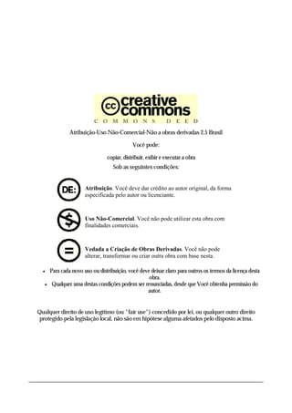Atribuição-Uso Não-Comercial-Não a obras derivadas 2.5 Brasil

                                             Você pode:

                                 copiar, distribuir, exibir e executar a obra
                                    Sob as seguintes condições:


                       Atribuição. Você deve dar crédito ao autor original, da forma
                       especificada pelo autor ou licenciante.



                       Uso Não-Comercial. Você não pode utilizar esta obra com
                       finalidades comerciais.



                       Vedada a Criação de Obras Derivadas. Você não pode
                       alterar, transformar ou criar outra obra com base nesta.

      Para cada novo uso ou distribuição, você deve deixar claro para outros os termos da licença desta
                                                    obra.
       Qualquer uma destas condições podem ser renunciadas, desde que Você obtenha permissão do
                                                   autor.


Qualquer direito de uso legítimo (ou "fair use") concedido por lei, ou qualquer outro direito
 protegido pela legislação local, não são em hipótese alguma afetados pelo disposto acima.
 