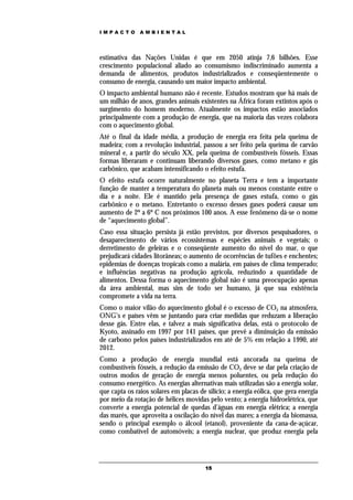 IMPACTO        AMBIENTAL




estimativa das Nações Unidas é que em 2050 atinja 7,6 bilhões. Esse
crescimento populacional aliado ao consumismo indiscriminado aumenta a
demanda de alimentos, produtos industrializados e conseqüentemente o
consumo de energia, causando um maior impacto ambiental.
O impacto ambiental humano não é recente. Estudos mostram que há mais de
um milhão de anos, grandes animais existentes na África foram extintos após o
surgimento do homem moderno. Atualmente os impactos estão associados
principalmente com a produção de energia, que na maioria das vezes colabora
com o aquecimento global.
Até o final da idade média, a produção de energia era feita pela queima de
madeira; com a revolução industrial, passou a ser feito pela queima de carvão
mineral e, a partir do século XX, pela queima de combustíveis fósseis. Essas
formas liberaram e continuam liberando diversos gases, como metano e gás
carbônico, que acabam intensificando o efeito estufa.
O efeito estufa ocorre naturalmente no planeta Terra e tem a importante
função de manter a temperatura do planeta mais ou menos constante entre o
dia e a noite. Ele é mantido pela presença de gases estufa, como o gás
carbônico e o metano. Entretanto o excesso desses gases poderá causar um
aumento de 2º a 6º C nos próximos 100 anos. A esse fenômeno dá-se o nome
de “aquecimento global”.
Caso essa situação persista já estão previstos, por diversos pesquisadores, o
desaparecimento de vários ecossistemas e espécies animais e vegetais; o
derretimento de geleiras e o conseqüente aumento do nível do mar, o que
prejudicará cidades litorâneas; o aumento de ocorrências de tufões e enchentes;
epidemias de doenças tropicais como a malária, em países de clima temperado;
e influências negativas na produção agrícola, reduzindo a quantidade de
alimentos. Dessa forma o aquecimento global não é uma preocupação apenas
da área ambiental, mas sim de todo ser humano, já que sua existência
compromete a vida na terra.
Como o maior vilão do aquecimento global é o excesso de CO2 na atmosfera,
ONG’s e países vêm se juntando para criar medidas que reduzam a liberação
desse gás. Entre elas, e talvez a mais significativa delas, está o protocolo de
Kyoto, assinado em 1997 por 141 países, que prevê a diminuição da emissão
de carbono pelos países industrializados em até de 5% em relação a 1990, até
2012.
Como a produção de energia mundial está ancorada na queima de
combustíveis fósseis, a redução da emissão de CO2 deve se dar pela criação de
outros modos de geração de energia menos poluentes, ou pela redução do
consumo energético. As energias alternativas mais utilizadas são a energia solar,
que capta os raios solares em placas de silício; a energia eólica, que gera energia
por meio da rotação de hélices movidas pelo vento; a energia hidroelétrica, que
converte a energia potencial de quedas d’águas em energia elétrica; a energia
das marés, que aproveita a oscilação do nível das mares; a energia da biomassa,
sendo o principal exemplo o álcool (etanol), proveniente da cana-de-açúcar,
como combatível de automóveis; a energia nuclear, que produz energia pela




                                        15
 