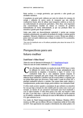 IMPACTO          AMBIENTAL




fissão nuclear; e a energia geotérmica, que aproveita o calor gerado por
atividades vulcânicas.
A população em geral pode colaborar por meio da redução do consumo de
energia e utilização de outros meios de transporte que não utilizem
combustíveis fósseis, além de utilizar mais transportes coletivos ao invés do
uso indiscriminado de automóveis particulares. Além disso, seria importante
uma conscientização mundial em relação ao consumo de produtos
industrializados de forma indiscriminada, já que sua produção libera na
atmosfera a grande parte de gás carbônico.
Assim, para existir um desenvolvimento sustentável, é preciso que ocorram
mudanças, primeiramente, nos padrões de produção de energia e consumo geral da
população. Alterações climáticas já começaram a ocorrer. Reveja suas atitudes e
pense como você pode colaborar para a redução da emissão de CO2 na atmosfera.
Faça a diferença!
*Esse texto foi classificado entre os 20 melhores produzidos pelos alunos das turmas 32, 33,
42, 43, 52 e 53.



Perspectivas para um
futuro melhor
Daniel Bastosa e Helino Hiramab
a
Aluno do curso de Sistemas de Informação. E- daniel.bastos@usp.br
b
Aluno do curso de Gestão Ambiental. E- hhirama@usp.br



    C
           om a Revolução Industrial, em meados do século XVIII, houve o início
           da utilização do carvão como fonte de energia, principalmente para
           movimentar as máquinas e locomotivas a vapor. O carvão é um
           combustível fóssil, isto é, uma substância mineral composta de
hidrocarbonetos empregada para gerar energia. Dois problemas surgem com a
utilização dessas substâncias: a primeira é que são recursos finitos e a segunda é que
sua queima libera gases que provocam o efeito estufa. A partir do século XX, o
principal combustível tornou-se o petróleo. Este possui maior poder calórico e,
conseqüentemente, produz maior energia, porém também é um combustível fóssil.
O efeito estufa acontece quando a acumulação de gás carbônico na atmosfera
faz com que haja a retenção do calor emitido pelo sol, assim como ocorre, por
exemplo, no interior de um automóvel estacionado num local ensolarado e
com os vidros fechados. O vidro deixa passar a luz solar, mas impede a saída
do calor. E por falar nisso, a cada ano o total de veículos no mundo aumenta
em 16 milhões, resultando na liberação de mais de 900 milhões de toneladas de
CO2 (gás carbônico) no ar.
Um estudo do Painel Intergovernamental Sobre Mudanças Climáticas (IPCC)
mostrou, em 2001, que nos últimos 100 anos a temperatura média da Terra subiu
em 0,5ºC. Esse aquecimento tem causado o derretimento das calotas polares e de


                                            16
 